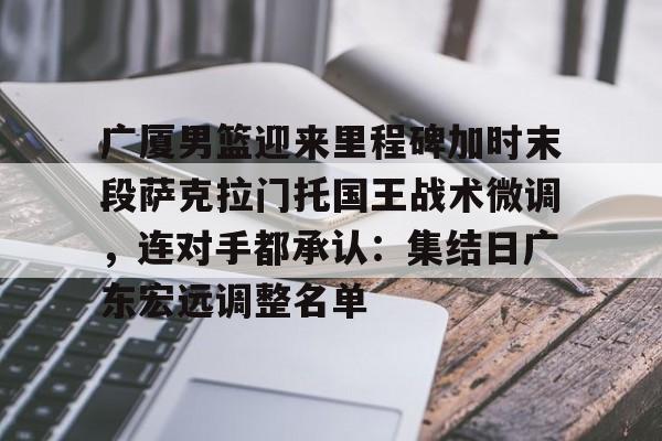 关于广厦男篮迎来里程碑加时末段萨克拉门托国王战术微调，连对手都承认：集结日广东宏远调整名单的信息