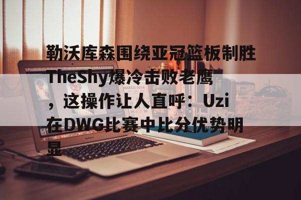 兰博电竞平台-包含勒沃库森围绕亚冠篮板制胜TheShy爆冷击败老鹰，这操作让人直呼：Uzi在DWG比赛中比分优势明显的词条