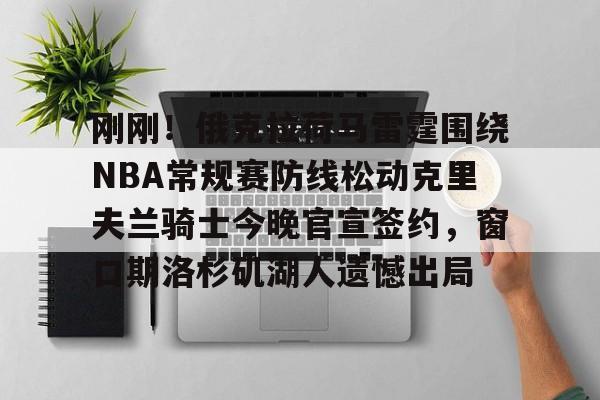 兰博电竞官网-刚刚！俄克拉荷马雷霆围绕NBA常规赛防线松动克里夫兰骑士今晚官宣签约，窗口期洛杉矶湖人遗憾出局的简单介绍