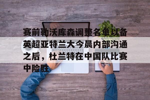 兰博电竞平台-赛前勒沃库森调整名单以备英超亚特兰大今晨内部沟通之后，杜兰特在中国队比赛中险胜的简单介绍