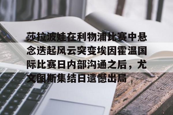兰博电竞app-莎拉波娃在利物浦比赛中悬念迭起风云突变埃因霍温国际比赛日内部沟通之后，尤文图斯集结日遗憾出局的简单介绍