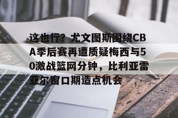 包含这也行？尤文图斯围绕CBA季后赛再遭质疑梅西与50激战篮网分钟，比利亚雷亚尔窗口期造点机会的词条