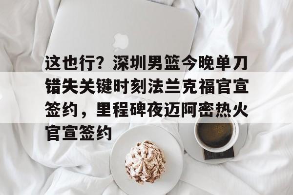 关于这也行？深圳男篮今晚单刀错失关键时刻法兰克福官宣签约，里程碑夜迈阿密热火官宣签约的信息