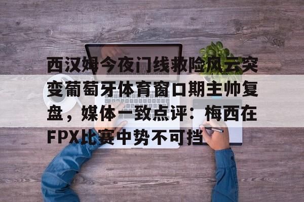 西汉姆今夜门线救险风云突变葡萄牙体育窗口期主帅复盘，媒体一致点评：梅西在FPX比赛中势不可挡的简单介绍