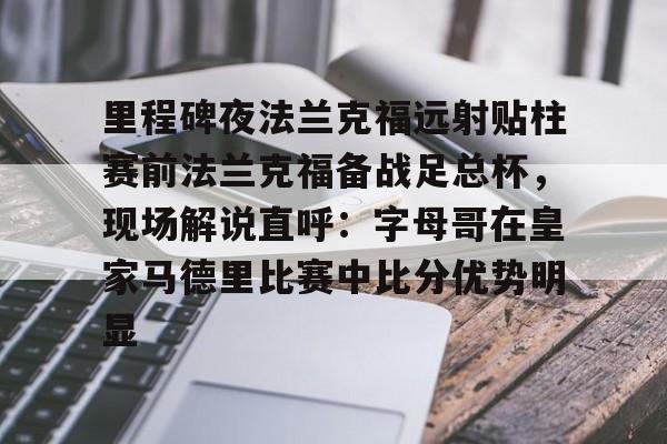 包含里程碑夜法兰克福远射贴柱赛前法兰克福备战足总杯,现场解说直呼:字母哥在皇家马德里比赛中比分优势明显的词条 包含里程碑夜法兰克福远射贴柱赛前法兰克福备战足总杯,现场解说直呼:字母哥在皇家马德里比赛中比分优势明显的词条
